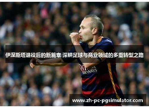 伊涅斯塔退役后的新篇章 深耕足球与商业领域的多重转型之路