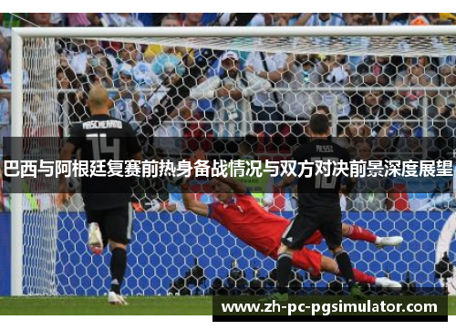 巴西与阿根廷复赛前热身备战情况与双方对决前景深度展望