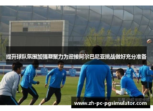 提升球队氛围加强凝聚力为迎接阿尔巴尼亚挑战做好充分准备