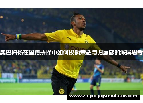 奥巴梅扬在国籍抉择中如何权衡荣耀与归属感的深层思考