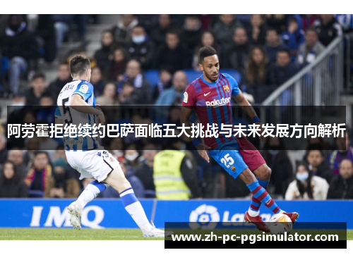 阿劳霍拒绝续约巴萨面临五大挑战与未来发展方向解析