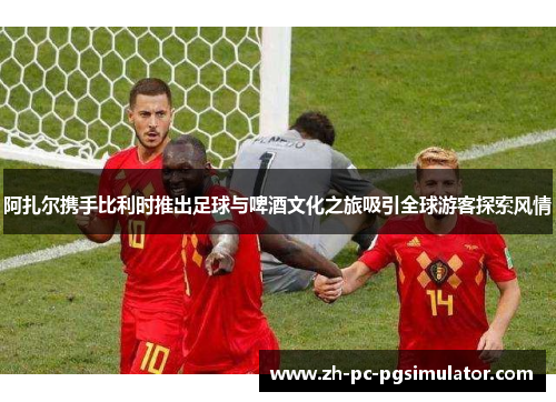 阿扎尔携手比利时推出足球与啤酒文化之旅吸引全球游客探索风情
