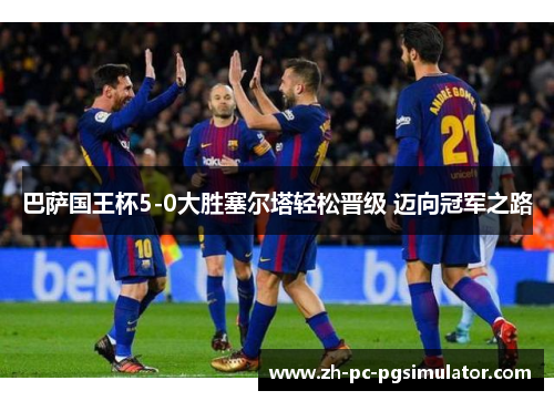 巴萨国王杯5-0大胜塞尔塔轻松晋级 迈向冠军之路