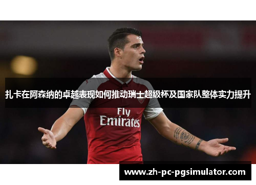 扎卡在阿森纳的卓越表现如何推动瑞士超级杯及国家队整体实力提升