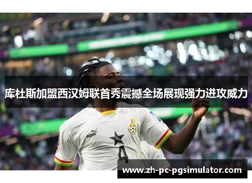 库杜斯加盟西汉姆联首秀震撼全场展现强力进攻威力