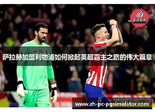 萨拉赫加盟利物浦如何掀起英超霸主之路的伟大篇章