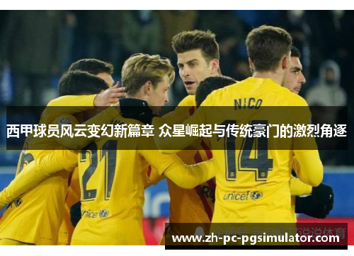 西甲球员风云变幻新篇章 众星崛起与传统豪门的激烈角逐